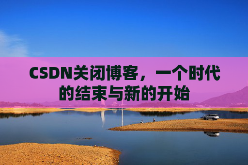 CSDN关闭博客，一个时代的结束与新的开始